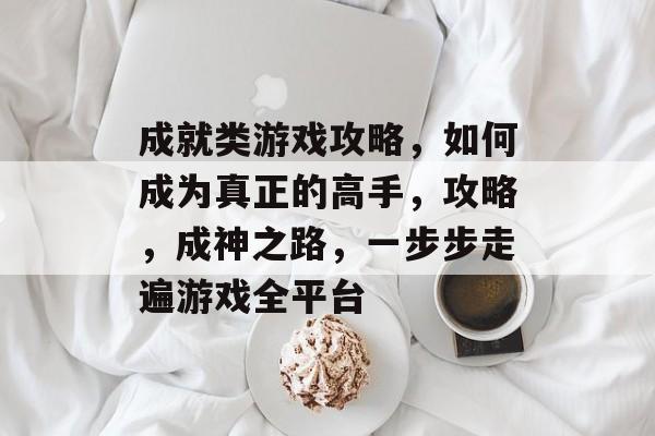 成就类游戏攻略,如何成为真正的高手,攻略,成神之路,一步步走遍游戏全平台 成就类游戏攻略,如何成为真正的高手,攻略,成神之路,一步步走遍游戏全平台
