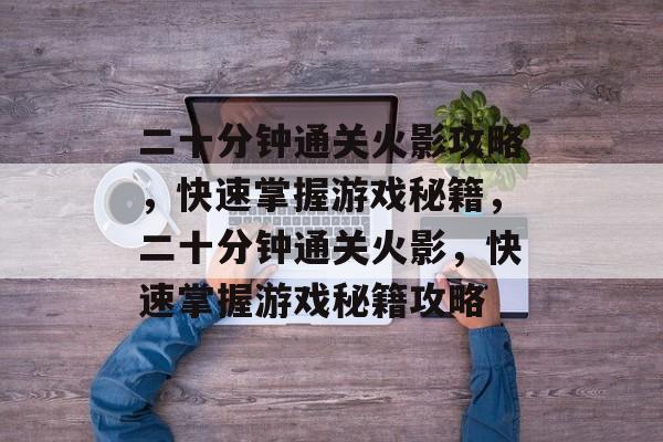 二十分钟通关火影攻略,快速掌握游戏秘籍,二十分钟通关火影,快速掌握游戏秘籍攻略 二十分钟通关火影攻略,快速掌握游戏秘籍,二十分钟通关火影,快速掌握游戏秘籍攻略