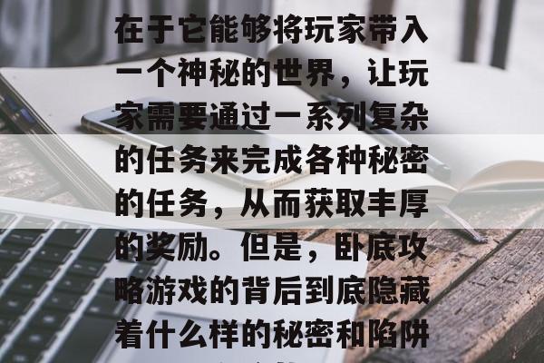卧底攻略游戏在最近几年内一直在网络上引起热议。这款游戏的特色在于它能够将玩家带入一个神秘的世界,让玩家需要通过一系列复杂的任务来完成各种秘密的任务,从而获取丰厚的奖励。但是,卧底攻略游戏的背后到底隐藏着什么样的秘密和陷阱呢?本文将从以下几个方面进行探讨。,卧底攻略,谜团与技巧 卧底攻略游戏在最近几年内一直在网络上引起热议。这款游戏的特色在于它能够将玩家带入一个神秘的世界,让玩家需要通过一系列复杂的任务来完成各种秘密的任务,从而获取丰厚的奖励。但是,卧底攻略游戏的背后到底隐藏着什么样的秘密和陷阱呢?本文将从以下几个方面进行探讨。,卧底攻略,谜团与技巧