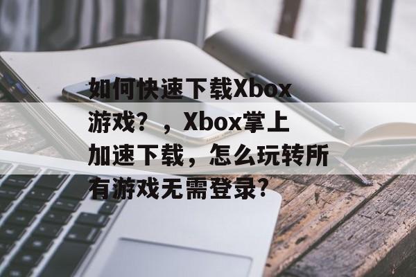 如何快速下载Xbox游戏?,Xbox掌上加速下载,怎么玩转所有游戏无需登录? 如何快速下载Xbox游戏?,Xbox掌上加速下载,怎么玩转所有游戏无需登录?