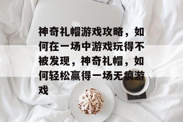 神奇礼帽游戏攻略,如何在一场中游戏玩得不被发现,神奇礼帽,如何轻松赢得一场无痕游戏 神奇礼帽游戏攻略,如何在一场中游戏玩得不被发现,神奇礼帽,如何轻松赢得一场无痕游戏