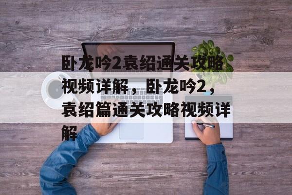 卧龙吟2袁绍通关攻略视频详解,卧龙吟2,袁绍篇通关攻略视频详解 卧龙吟2袁绍通关攻略视频详解,卧龙吟2,袁绍篇通关攻略视频详解