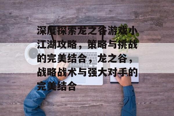 深度探索龙之谷游戏小江湖攻略,策略与挑战的完美结合,龙之谷,战略战术与强大对手的完美结合 深度探索龙之谷游戏小江湖攻略,策略与挑战的完美结合,龙之谷,战略战术与强大对手的完美结合