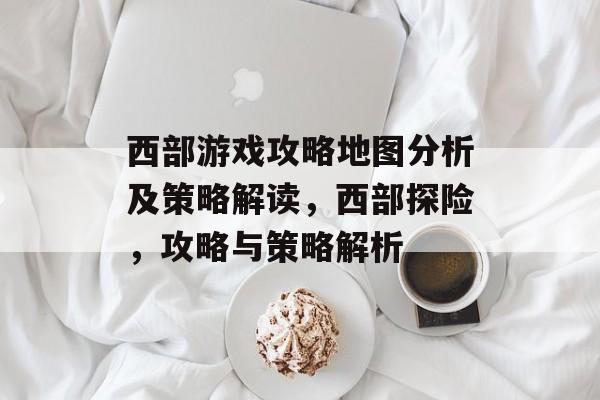 西部游戏攻略地图分析及策略解读,西部探险,攻略与策略解析 西部游戏攻略地图分析及策略解读,西部探险,攻略与策略解析