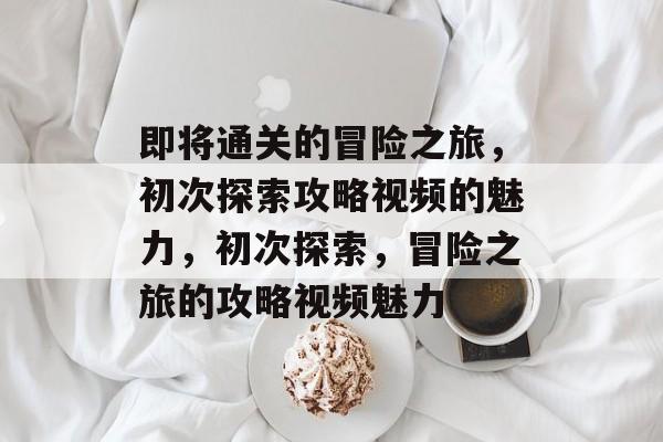 即将通关的冒险之旅,初次探索攻略视频的魅力,初次探索,冒险之旅的攻略视频魅力 即将通关的冒险之旅,初次探索攻略视频的魅力,初次探索,冒险之旅的攻略视频魅力