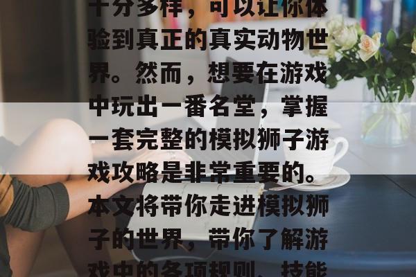 模拟狮子游戏是一款深受玩家喜爱的模拟经营类手机游戏,它的玩法十分多样,可以让你体验到真正的真实动物世界。然而,想要在游戏中玩出一番名堂,掌握一套完整的模拟狮子游戏攻略是非常重要的。本文将带你走进模拟狮子的世界,带你了解游戏中的各项规则、技能和策略。,一探究竟,如何在模拟狮子游戏中实现高分! 模拟狮子游戏是一款深受玩家喜爱的模拟经营类手机游戏,它的玩法十分多样,可以让你体验到真正的真实动物世界。然而,想要在游戏中玩出一番名堂,掌握一套完整的模拟狮子游戏攻略是非常重要的。本文将带你走进模拟狮子的世界,带你了解游戏中的各项规则、技能和策略。,一探究竟,如何在模拟狮子游戏中实现高分!