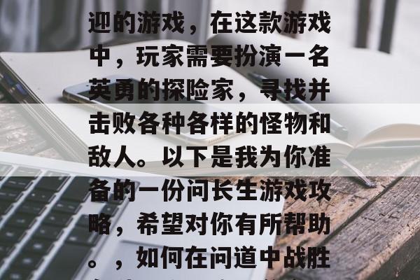 问长生是一款非常受欢迎的游戏,在这款游戏中,玩家需要扮演一名英勇的探险家,寻找并击败各种各样的怪物和敌人。以下是我为你准备的一份问长生游戏攻略,希望对你有所帮助。,如何在问道中战胜各种怪物,攻略分享 问长生是一款非常受欢迎的游戏,在这款游戏中,玩家需要扮演一名英勇的探险家,寻找并击败各种各样的怪物和敌人。以下是我为你准备的一份问长生游戏攻略,希望对你有所帮助。,如何在问道中战胜各种怪物,攻略分享