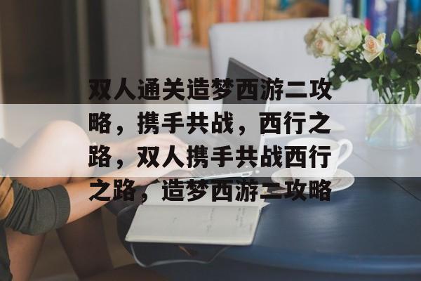 双人通关造梦西游二攻略,携手共战,西行之路,双人携手共战西行之路,造梦西游二攻略 双人通关造梦西游二攻略,携手共战,西行之路,双人携手共战西行之路,造梦西游二攻略