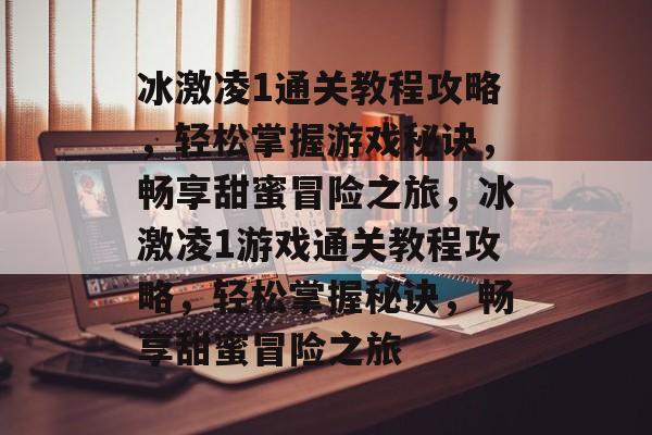 冰激凌1通关教程攻略,轻松掌握游戏秘诀,畅享甜蜜冒险之旅,冰激凌1游戏通关教程攻略,轻松掌握秘诀,畅享甜蜜冒险之旅 冰激凌1通关教程攻略,轻松掌握游戏秘诀,畅享甜蜜冒险之旅,冰激凌1游戏通关教程攻略,轻松掌握秘诀,畅享甜蜜冒险之旅