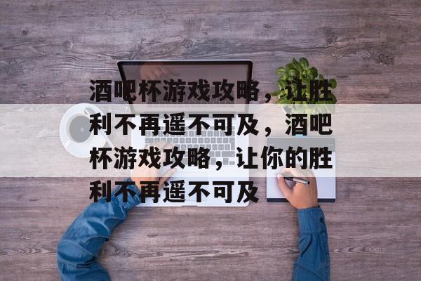 酒吧杯游戏攻略，让胜利不再遥不可及，酒吧杯游戏攻略，让你的胜利不再遥不可及