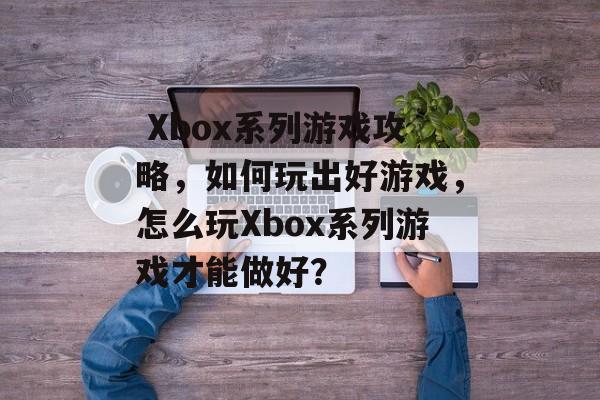  Xbox系列游戏攻略，如何玩出好游戏，怎么玩Xbox系列游戏才能做好？
