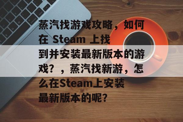 蒸汽找游戏攻略,如何在 Steam 上找到并安装最新版本的游戏?,蒸汽找新游,怎么在Steam上安装最新版本的呢? 蒸汽找游戏攻略,如何在 Steam 上找到并安装最新版本的游戏?,蒸汽找新游,怎么在Steam上安装最新版本的呢?