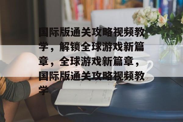 国际版通关攻略视频教学，解锁全球游戏新篇章，全球游戏新篇章，国际版通关攻略视频教学