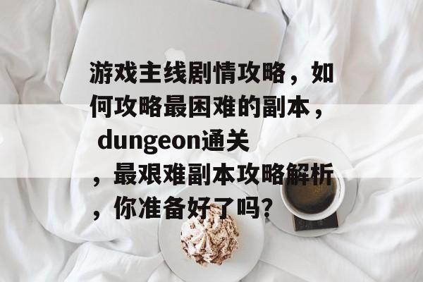 游戏主线剧情攻略,如何攻略最困难的副本, dungeon通关,最艰难副本攻略解析,你准备好了吗? 游戏主线剧情攻略,如何攻略最困难的副本, dungeon通关,最艰难副本攻略解析,你准备好了吗?