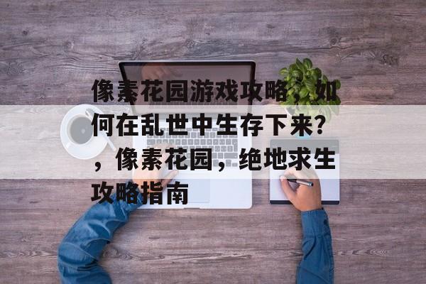 像素花园游戏攻略,如何在乱世中生存下来?,像素花园,绝地求生攻略指南 像素花园游戏攻略,如何在乱世中生存下来?,像素花园,绝地求生攻略指南