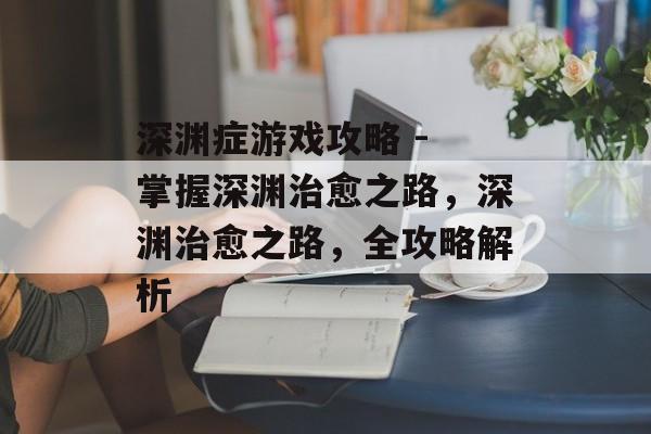 深渊症游戏攻略 - 掌握深渊治愈之路,深渊治愈之路,全攻略解析 深渊症游戏攻略 - 掌握深渊治愈之路,深渊治愈之路,全攻略解析