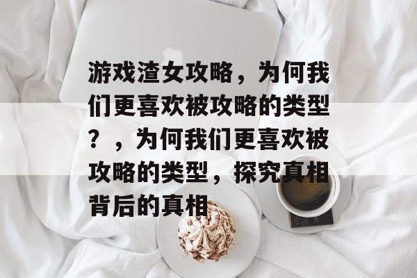 游戏渣女攻略,为何我们更喜欢被攻略的类型?,为何我们更喜欢被攻略的类型,探究真相背后的真相 游戏渣女攻略,为何我们更喜欢被攻略的类型?,为何我们更喜欢被攻略的类型,探究真相背后的真相