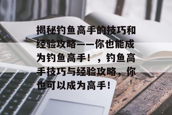揭秘钓鱼高手的技巧和经验攻略——你也能成为钓鱼高手!,钓鱼高手技巧与经验攻略,你也可以成为高手! 揭秘钓鱼高手的技巧和经验攻略——你也能成为钓鱼高手!,钓鱼高手技巧与经验攻略,你也可以成为高手!