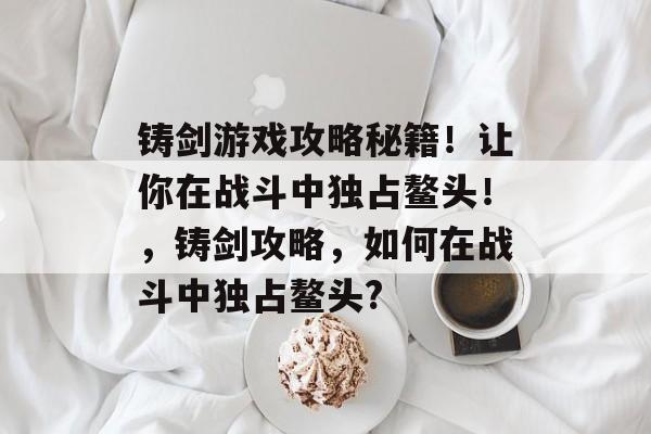 铸剑游戏攻略秘籍!让你在战斗中独占鳌头!,铸剑攻略,如何在战斗中独占鳌头? 铸剑游戏攻略秘籍!让你在战斗中独占鳌头!,铸剑攻略,如何在战斗中独占鳌头?