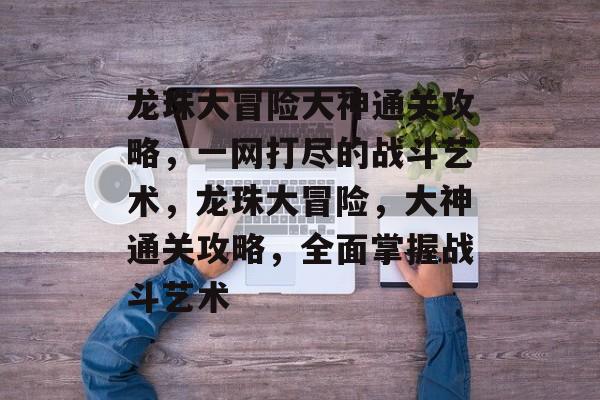 龙珠大冒险大神通关攻略,一网打尽的战斗艺术,龙珠大冒险,大神通关攻略,全面掌握战斗艺术 龙珠大冒险大神通关攻略,一网打尽的战斗艺术,龙珠大冒险,大神通关攻略,全面掌握战斗艺术