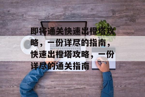 即将通关快速出橙塔攻略，一份详尽的指南，快速出橙塔攻略，一份详尽的通关指南