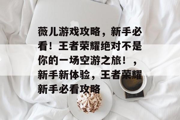 薇儿游戏攻略,新手必看!王者荣耀绝对不是你的一场空游之旅!,新手新体验,王者荣耀新手必看攻略 薇儿游戏攻略,新手必看!王者荣耀绝对不是你的一场空游之旅!,新手新体验,王者荣耀新手必看攻略