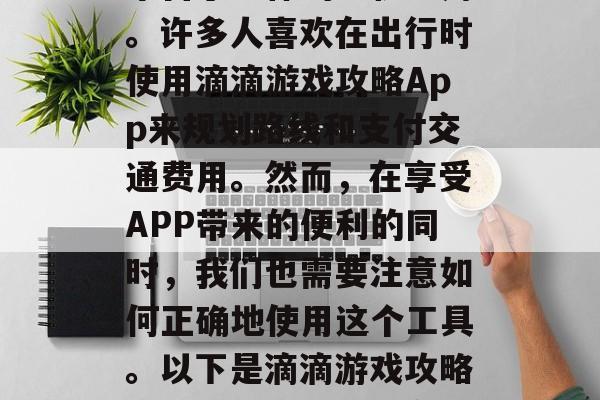 滴滴游戏攻略App是一款集在线打车、导航、天气查询等生活服务平台于一体的手机应用。许多人喜欢在出行时使用滴滴游戏攻略App来规划路线和支付交通费用。然而,在享受APP带来的便利的同时,我们也需要注意如何正确地使用这个工具。以下是滴滴游戏攻略App的一些关键信息,滴滴游戏攻略,路线规划与支付方式的详尽指南 滴滴游戏攻略App是一款集在线打车、导航、天气查询等生活服务平台于一体的手机应用。许多人喜欢在出行时使用滴滴游戏攻略App来规划路线和支付交通费用。然而,在享受APP带来的便利的同时,我们也需要注意如何正确地使用这个工具。以下是滴滴游戏攻略App的一些关键信息,滴滴游戏攻略,路线规划与支付方式的详尽指南
