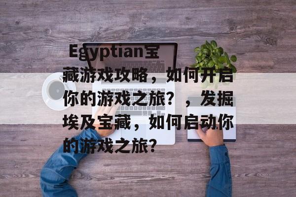 Egyptian宝藏游戏攻略,如何开启你的游戏之旅?,发掘埃及宝藏,如何启动你的游戏之旅?  Egyptian宝藏游戏攻略,如何开启你的游戏之旅?,发掘埃及宝藏,如何启动你的游戏之旅?
