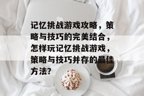 记忆挑战游戏攻略,策略与技巧的完美结合,怎样玩记忆挑战游戏,策略与技巧并存的最佳方法? 记忆挑战游戏攻略,策略与技巧的完美结合,怎样玩记忆挑战游戏,策略与技巧并存的最佳方法?