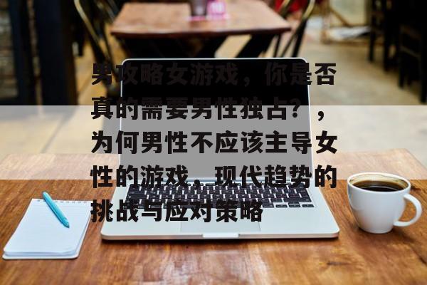 男攻略女游戏,你是否真的需要男性独占?,为何男性不应该主导女性的游戏,现代趋势的挑战与应对策略 男攻略女游戏,你是否真的需要男性独占?,为何男性不应该主导女性的游戏,现代趋势的挑战与应对策略