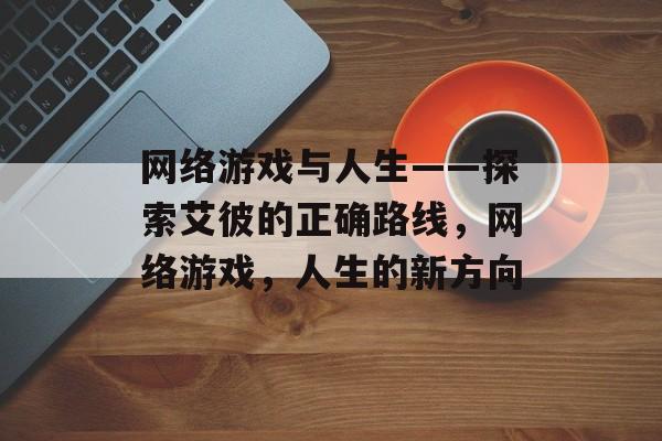 网络游戏与人生——探索艾彼的正确路线，网络游戏，人生的新方向