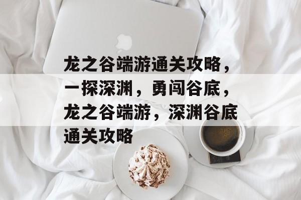 龙之谷端游通关攻略,一探深渊,勇闯谷底,龙之谷端游,深渊谷底通关攻略 龙之谷端游通关攻略,一探深渊,勇闯谷底,龙之谷端游,深渊谷底通关攻略