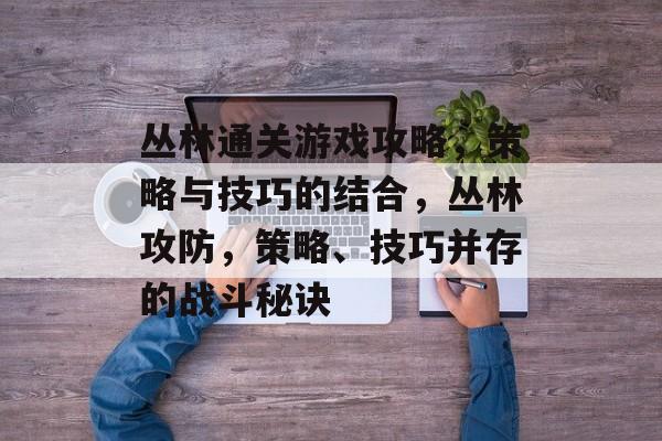 丛林通关游戏攻略,策略与技巧的结合,丛林攻防,策略、技巧并存的战斗秘诀 丛林通关游戏攻略,策略与技巧的结合,丛林攻防,策略、技巧并存的战斗秘诀