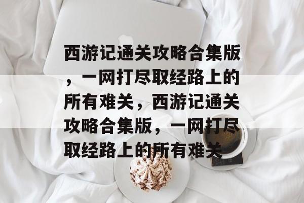 西游记通关攻略合集版,一网打尽取经路上的所有难关,西游记通关攻略合集版,一网打尽取经路上的所有难关 西游记通关攻略合集版,一网打尽取经路上的所有难关,西游记通关攻略合集版,一网打尽取经路上的所有难关