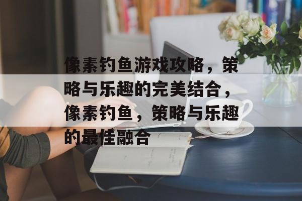 像素钓鱼游戏攻略,策略与乐趣的完美结合,像素钓鱼,策略与乐趣的最佳融合 像素钓鱼游戏攻略,策略与乐趣的完美结合,像素钓鱼,策略与乐趣的最佳融合