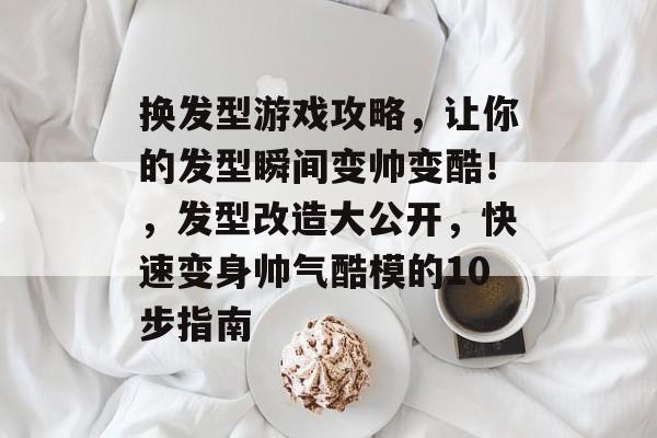 换发型游戏攻略,让你的发型瞬间变帅变酷!,发型改造大公开,快速变身帅气酷模的10步指南 换发型游戏攻略,让你的发型瞬间变帅变酷!,发型改造大公开,快速变身帅气酷模的10步指南