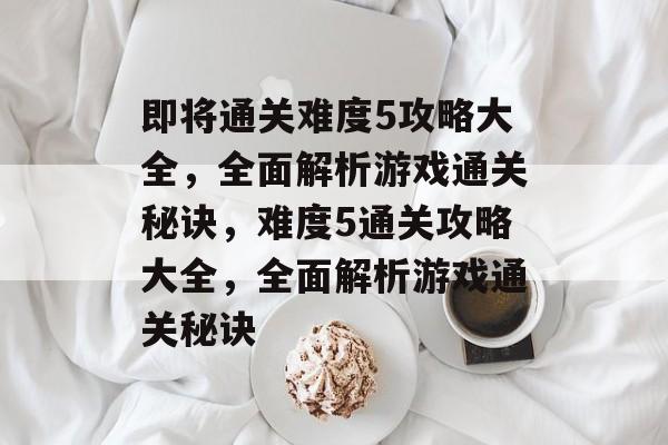 即将通关难度5攻略大全,全面解析游戏通关秘诀,难度5通关攻略大全,全面解析游戏通关秘诀 即将通关难度5攻略大全,全面解析游戏通关秘诀,难度5通关攻略大全,全面解析游戏通关秘诀