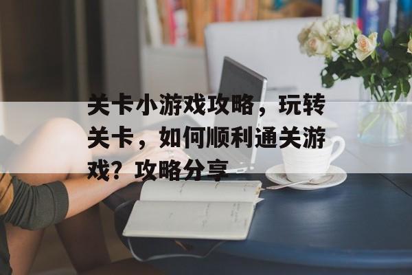 关卡小游戏攻略,玩转关卡,如何顺利通关游戏?攻略分享 关卡小游戏攻略,玩转关卡,如何顺利通关游戏?攻略分享