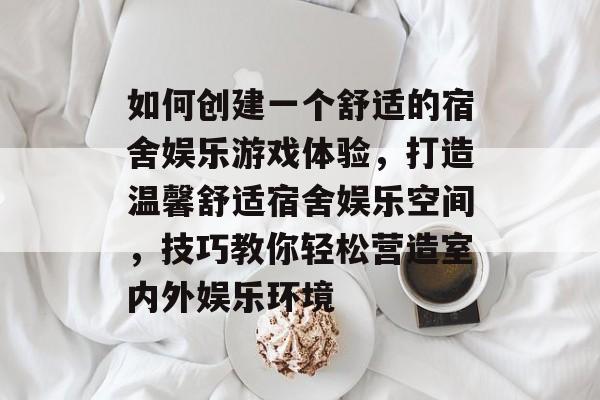 如何创建一个舒适的宿舍娱乐游戏体验,打造温馨舒适宿舍娱乐空间,技巧教你轻松营造室内外娱乐环境 如何创建一个舒适的宿舍娱乐游戏体验,打造温馨舒适宿舍娱乐空间,技巧教你轻松营造室内外娱乐环境