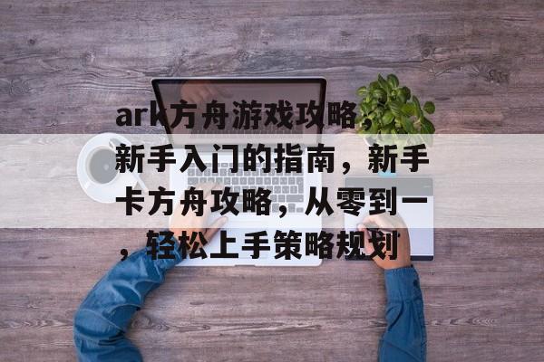 ark方舟游戏攻略,新手入门的指南,新手卡方舟攻略,从零到一,轻松上手策略规划 ark方舟游戏攻略,新手入门的指南,新手卡方舟攻略,从零到一,轻松上手策略规划