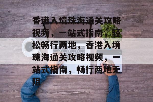 香港入境珠海通关攻略视频,一站式指南,轻松畅行两地,香港入境珠海通关攻略视频,一站式指南,畅行两地无阻 香港入境珠海通关攻略视频,一站式指南,轻松畅行两地,香港入境珠海通关攻略视频,一站式指南,畅行两地无阻