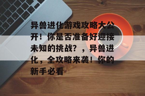 异兽进化游戏攻略大公开!你是否准备好迎接未知的挑战?,异兽进化,全攻略来袭!你的新手必看 异兽进化游戏攻略大公开!你是否准备好迎接未知的挑战?,异兽进化,全攻略来袭!你的新手必看