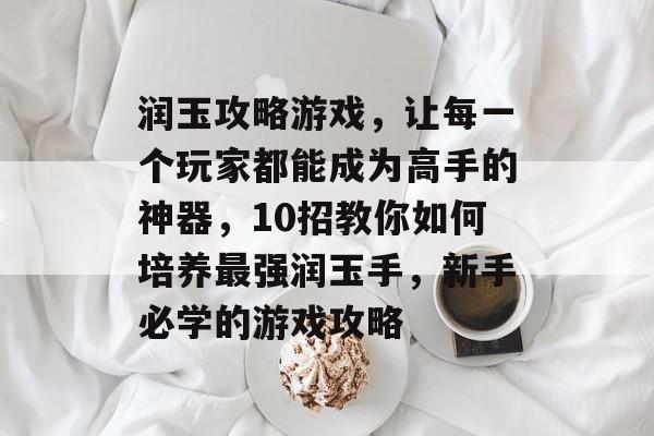 润玉攻略游戏,让每一个玩家都能成为高手的神器,10招教你如何培养最强润玉手,新手必学的游戏攻略 润玉攻略游戏,让每一个玩家都能成为高手的神器,10招教你如何培养最强润玉手,新手必学的游戏攻略
