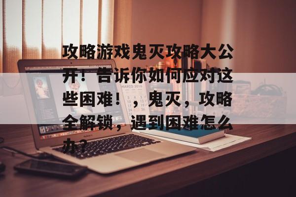 攻略游戏鬼灭攻略大公开!告诉你如何应对这些困难!,鬼灭,攻略全解锁,遇到困难怎么办? 攻略游戏鬼灭攻略大公开!告诉你如何应对这些困难!,鬼灭,攻略全解锁,遇到困难怎么办?
