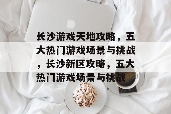 长沙游戏天地攻略,五大热门游戏场景与挑战,长沙新区攻略,五大热门游戏场景与挑战 长沙游戏天地攻略,五大热门游戏场景与挑战,长沙新区攻略,五大热门游戏场景与挑战