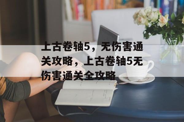 上古卷轴5,无伤害通关攻略,上古卷轴5无伤害通关全攻略 上古卷轴5,无伤害通关攻略,上古卷轴5无伤害通关全攻略