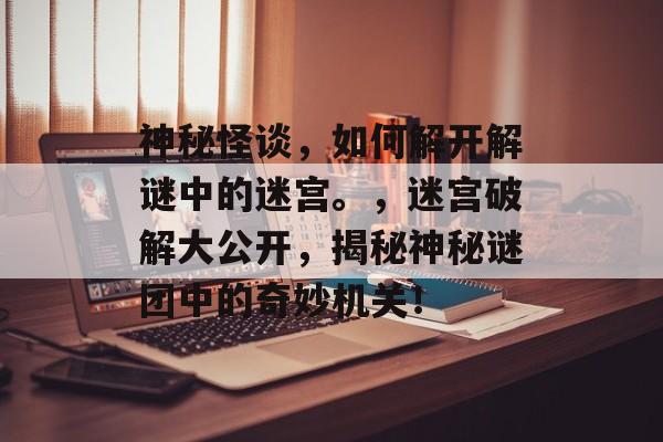 神秘怪谈,如何解开解谜中的迷宫。,迷宫破解大公开,揭秘神秘谜团中的奇妙机关! 神秘怪谈,如何解开解谜中的迷宫。,迷宫破解大公开,揭秘神秘谜团中的奇妙机关!