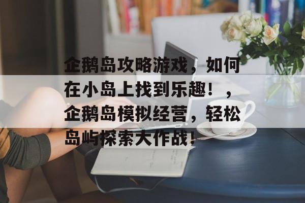 企鹅岛攻略游戏,如何在小岛上找到乐趣!,企鹅岛模拟经营,轻松岛屿探索大作战! 企鹅岛攻略游戏,如何在小岛上找到乐趣!,企鹅岛模拟经营,轻松岛屿探索大作战!