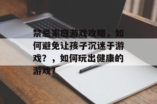 禁忌家庭游戏攻略,如何避免让孩子沉迷于游戏?,如何玩出健康的游戏? 禁忌家庭游戏攻略,如何避免让孩子沉迷于游戏?,如何玩出健康的游戏?
