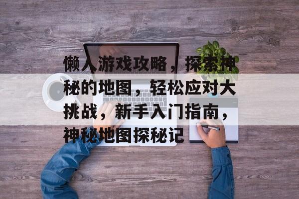 懒人游戏攻略,探索神秘的地图,轻松应对大挑战,新手入门指南,神秘地图探秘记 懒人游戏攻略,探索神秘的地图,轻松应对大挑战,新手入门指南,神秘地图探秘记